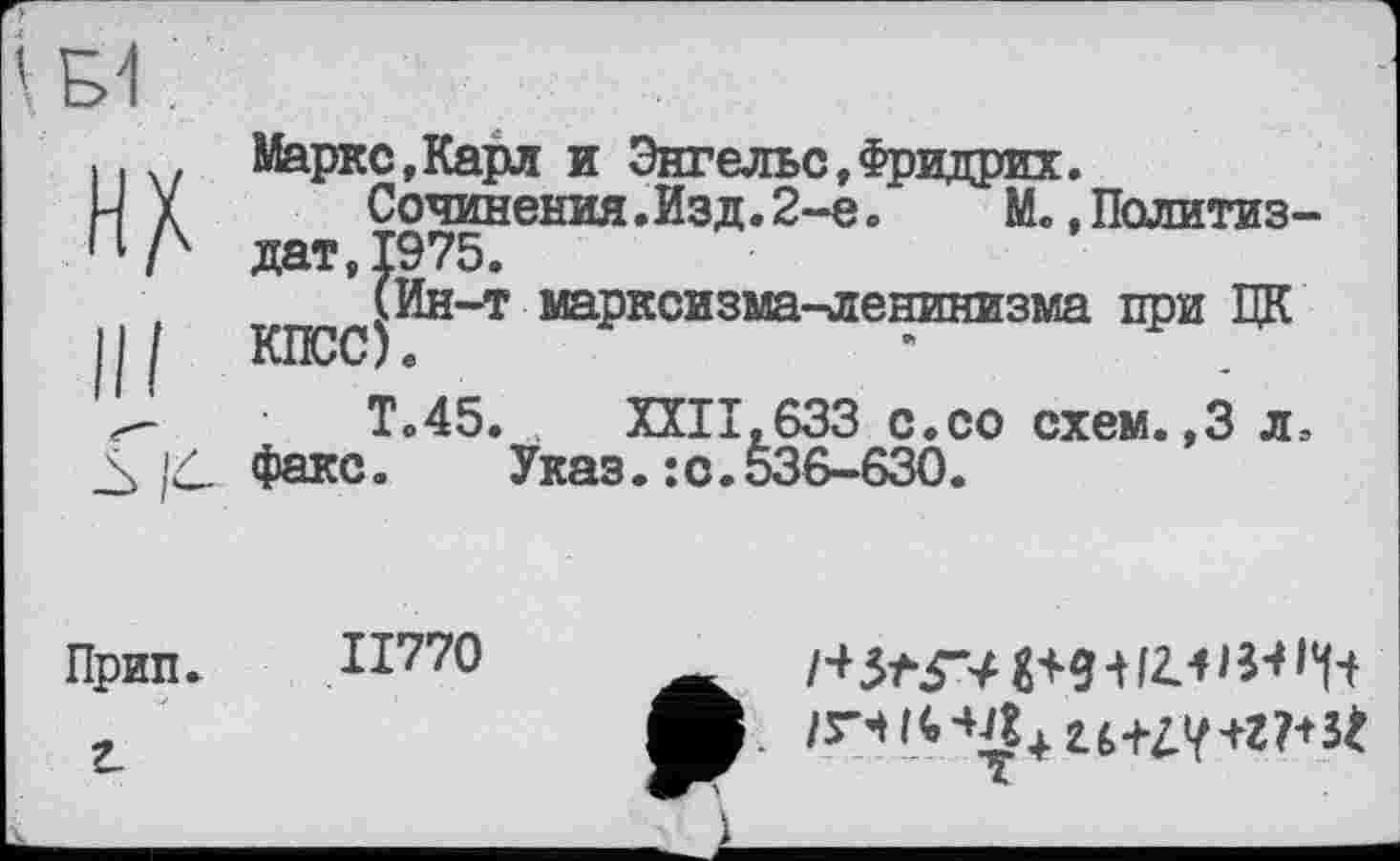 ﻿Маркс,Карл и Энгельс,Фридрих.
Сочинения .Изд. 2-е. М., Политиздат, 1975.
(Ин-т марксизма-ленинизма при ЦК КПСС)«	*
Т.45. ХХІІ.633 с.со схем.,3 л. факс. Указ.:с.536-630.
ІІ770
